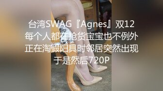 台湾SWAG『Agnes』双12每个人都在抢货宝宝也不例外正在淘假阳具时邻居突然出现于是然后720P