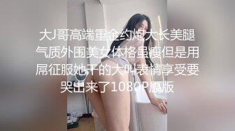 大J哥高端重金约炮大长美腿气质外围美女体格虽瘦但是用屌征服她干的大叫表情享受要哭出来了1080P原版