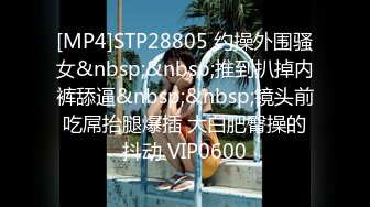 [MP4]STP28805 约操外围骚女&nbsp;&nbsp;推到扒掉内裤舔逼&nbsp;&nbsp;镜头前吃屌抬腿爆插 大白肥臀操的抖动 VIP0600