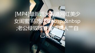 [MP4]最新超火香港网红美少女闺蜜 马苏儿&nbsp;&nbsp;老公绿奴嗜好邀请别人艹自己老婆