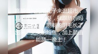 高颜值妈妈陪儿子来逛超市，儿子在外面玩耍，我跟随妈妈进去拍美穴，刚剃的阴毛长了出来，完美的鲍鱼，加上颜值，能舔一晚上！