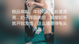 极品御姐、年轻妈妈，脸蛋漂亮，奶子浑圆美丽，按摩阴蒂就开始发情，这么骚惹得龟头充血！