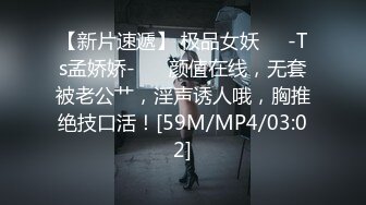 【新片速遞】 极品女妖❤️-Ts孟娇娇-❤️ 颜值在线，无套被老公艹，淫声诱人哦，胸推绝技口活！[59M/MP4/03:02]