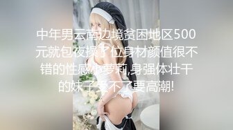 中年男云南边境贫困地区500元就包夜操了位身材颜值很不错的性感小萝莉,身强体壮干的妹子受不了要高潮!