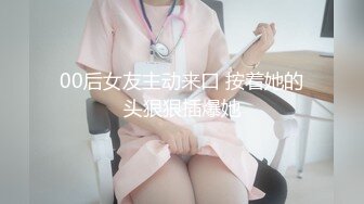 00后女友主动来口 按着她的头狠狠插爆她