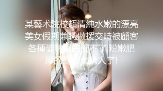 某藝术院校超清純水嫩的漂亮美女假期兼職做援交時被顧客各種姿勢操的受不了,粉嫩肥厚的鮑魚太誘人了!