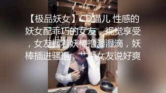 【极品妖女】CD猫儿 性感的妖女配乖巧的女友，视觉享受，女友握着妖棒撸湿湿滴，妖棒插进骚逼，艹得女友说好爽！