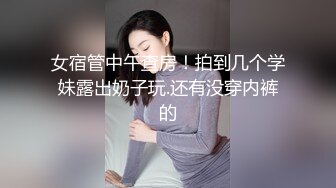 女宿管中午查房！拍到几个学妹露出奶子玩.还有没穿内裤的