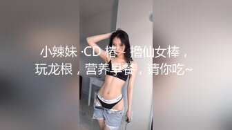 小辣妹 ·CD 椿 - 撸仙女棒，玩龙根，营养早餐，请你吃~ 