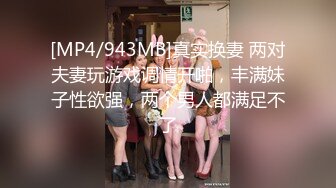 [MP4/943MB]真实换妻 两对夫妻玩游戏调情开啪，丰满妹子性欲强，两个男人都满足不了