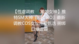 【性虐调教❤️猫娘女神】推特SM大神『ILLUSIO』最新调教COS女奴性爱甄选 捆绑口爆虐操