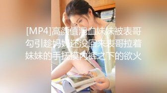 [MP4]高颜值混血妹妹被表哥勾引趁妈妈还没回来表哥拉着妹妹的手抚摸内裤之下的欲火