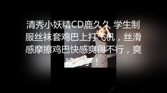 清秀小妖精CD鹿久久 学生制服丝袜套鸡巴上打飞机，丝滑感摩擦鸡巴快感爽得不行，爽喷射了！