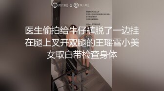 医生偷拍给牛仔裤脱了一边挂在腿上叉开双腿的王瑶雪小美女取白带检查身体