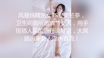 风骚妖精熟女TS爱美兰亭，卫生间厕所激情艹女人，用手指插人家的逼还说好紧，大屌插进来女人淫水直流！