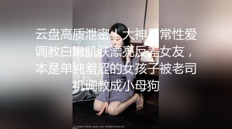 云盘高质泄密！大神日常性爱调教白嫩肌肤漂亮反差女友，本是单纯羞涩的女孩子被老司机调教成小母狗