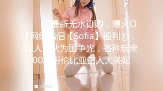 ⚫️⚫️最新无水订购，爆火OF网红情侣【Sofia】福利⑥，国人小伙为国争光，各种玩肏00后哥伦比亚白人大美妞