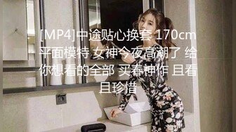 [MP4]中途贴心换套 170cm平面模特 女神今夜高潮了 给你想看的全部 买春神作 且看且珍惜