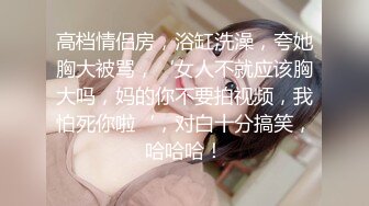 高档情侣房，浴缸洗澡，夸她胸大被骂，‘女人不就应该胸大吗，妈的你不要拍视频，我怕死你啦‘，对白十分搞笑，哈哈哈！