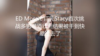 ED Mosaic 巨乳Stacy首次挑战多男喝酒壮胆结果被干到快晕过去了