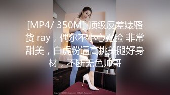 [MP4/ 350M] 顶级反差婊骚货 ray，偶尔不小心露脸 非常甜美，白虎粉逼高挑美腿好身材，不断无色帅哥