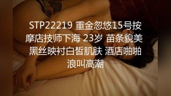 STP22219 重金忽悠15号按摩店技师下海 23岁 苗条貌美 黑丝映衬白皙肌肤 酒店啪啪浪叫高潮