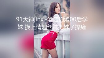 91大神jinx -酒店约炮00后学妹 换上情趣丝袜把妹子操瘫了