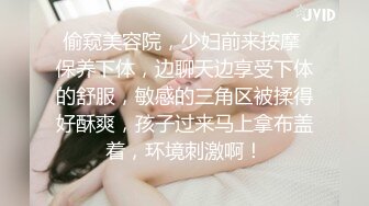 偷窥美容院，少妇前来按摩 保养下体，边聊天边享受下体的舒服，敏感的三角区被揉得好酥爽，孩子过来马上拿布盖着，环境刺激啊！