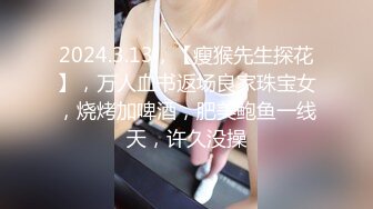 2024.3.13，【瘦猴先生探花】，万人血书返场良家珠宝女，烧烤加啤酒，肥美鲍鱼一线天，许久没操