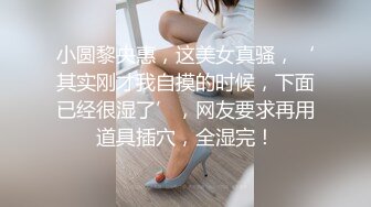 小圆黎央惠，这美女真骚，‘其实刚才我自摸的时候，下面已经很湿了’，网友要求再用道具插穴，全湿完！