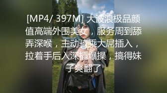 [MP4/ 397M] 大波浪极品颜值高端外围美女，服务周到舔弄深喉，主动骑乘大屌插入，拉着手后入深插爆操，搞得妹子爽翻了