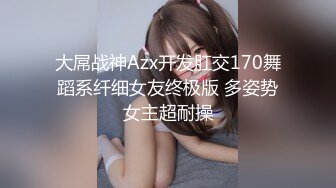 大屌战神Azx开发肛交170舞蹈系纤细女友终极版 多姿势女主超耐操