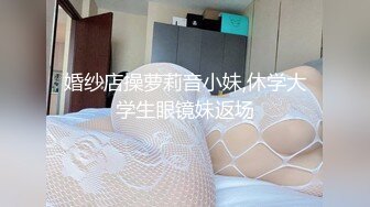 婚纱店操萝莉音小妹,休学大学生眼镜妹返场