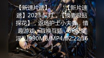 【新速片遞】♈ ♈ ♈【新片速遞】2023.5.31，【换妻极品探花】，返场护士小夫妻，情趣游戏，互换互插，6P极度淫乱[990MB/MP4/02:22:16]