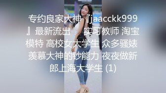 专约良家大神『jaacckk999』最新流出❤️实习教师 淘宝模特 高校女大学生 众多骚婊 羡慕大神的钞能力 夜夜做新郎上海大学生 (1)