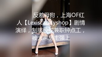 ⚫️⚫️反差母狗，上海OF红人【Lexiscandyshop】剧情演绎，制服校花兼职钟点工，被大屌房主强上