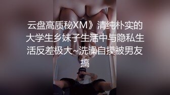 云盘高质秘XM》清纯朴实的大学生乡妹子生活中与隐私生活反差极大~洗澡自摸被男友搞