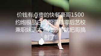 价钱有点贵的快餐豪哥1500约炮极品白嫩粉逼零零后艺校兼职妹逼太紧几分钟就把哥搞射了!