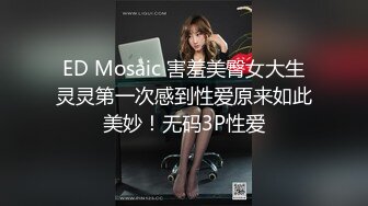 ED Mosaic 害羞美臀女大生灵灵第一次感到性爱原来如此美妙！无码3P性爱