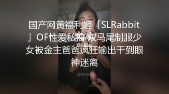 国产网黄福利姬「SLRabbit」OF性爱私拍 双马尾制服少女被金主爸爸疯狂输出干到眼神迷离