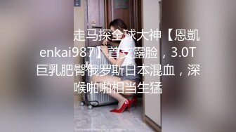 ⚫️⚫️走马探全球大神【恩凱enkai987】首支露脸，3.0T巨乳肥臀俄罗斯日本混血，深喉啪啪相当生猛