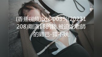 (香蕉視頻)(xjx-0039)(20231208)剛滿18的我 被迫吃老師的雞巴-狐不妖