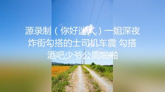 源录制（你好迷人）一姐深夜炸街勾搭的士司机车震 勾搭酒吧少爷公厕啪啪