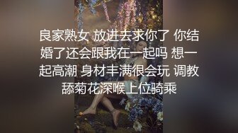 良家熟女 放进去求你了 你结婚了还会跟我在一起吗 想一起高潮 身材丰满很会玩 调教舔菊花深喉上位骑乘