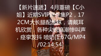 【新片速遞】 4月重磅【C小姐】近期SVIP新作集P2，172CM大长腿配丝袜，请戴耳机欣赏，各种尖锐高潮惨叫声，痉挛发抖 喷奶[1.67G/MP4/02:14:54]