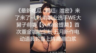 《最新吃瓜✿网红✿泄密》来了来了~LPL前职业选手WE大舅子前妻【yuka金提莫】首次重金啪啪定制 五月新作电动道具轮番上阵高潮白浆