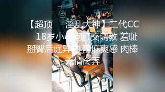 【超顶❤️淫乱大神】二代CC✨ 18岁小母狗肛交调教 羞耻掰臀后庭异物 酥麻爽感 肉棒无情肏弄