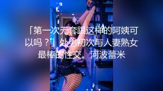 「第一次无套跟这样的阿姨可以吗？」处男初次与人妻熟女最棒的性交。河波蕾米