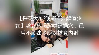 【探花大神约操18岁醉酒少女】趁女孩喝醉哄骗操穴，最后不顾妹子反对拔套内射