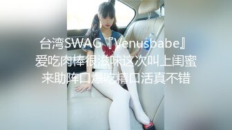 台湾SWAG『Venusbabe』爱吃肉棒很滋味这次叫上闺蜜来助阵口爆吃精口活真不错